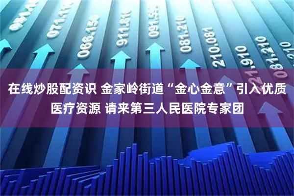在线炒股配资识 金家岭街道“金心金意”引入优质医疗资源 请来第三人民医院专家团