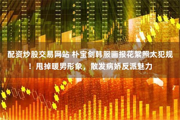 配资炒股交易网站 朴宝剑韩服画报花絮照太犯规！甩掉暖男形象，散发病娇反派魅力