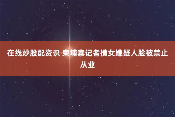 在线炒股配资识 柬埔寨记者摸女嫌疑人脸被禁止从业