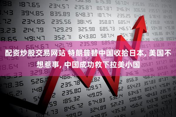 配资炒股交易网站 特朗普替中国收拾日本, 美国不想惹事, 中国成功救下拉美小国