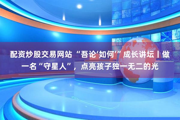 配资炒股交易网站 “吾论‘如何’”成长讲坛丨做一名“守星人”，点亮孩子独一无二的光