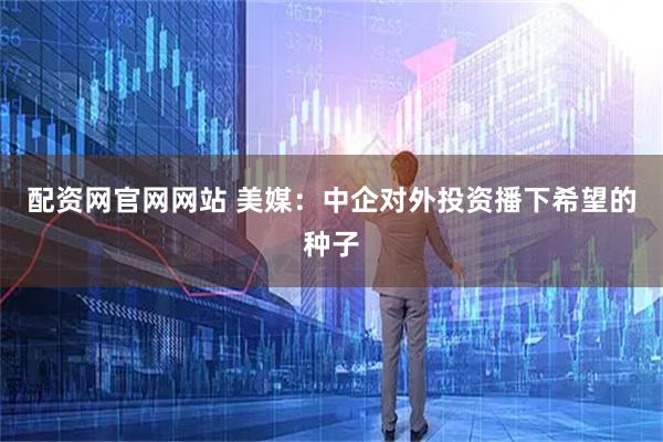 配资网官网网站 美媒：中企对外投资播下希望的种子