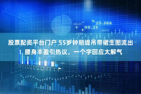 股票配资平台门户 55岁钟丽缇吊带裙生图流出！腰身丰盈引热议，一个字回应太解气
