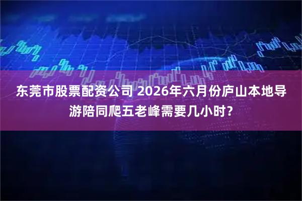 东莞市股票配资公司 2026年六月份庐山本地导游陪同爬五老峰需要几小时？
